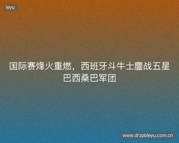 国际赛烽火重燃，西班牙斗牛士鏖战五星巴西桑巴军团