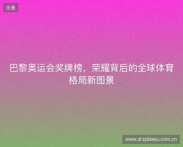 巴黎奥运会奖牌榜,荣耀背后的全球体育格局新图景 巴黎奥运会奖牌榜,荣耀背后的全球体育格局新图景